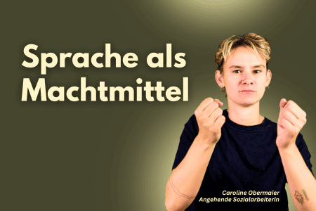 Im Bild ist eine junge weiße Person mit kurzem, blonden, leicht unordentlich gestyltem Haar. Die Person trägt ein schwarzes T-Shirt und hat einen ernsten, fast nachdenklichen Gesichtsausdruck. Ihre Fäuste sind leicht angespannt und in die Höhe gehalten. An ihrem linken Handgelenk ist ein kleines Tattoo zu erkennen. Unten im Bild ist ihr Name „Caroline Obermaier“ sowie die Bezeichnung „Angehende Sozialarbeiterin“ zu lesen. Über ihrem Kopf steht in großen, hellen Buchstaben der Titel „Sprache als Machtmmittel“. Der Hintergrund ist ein einfarbiges, mattes Olivgrün.